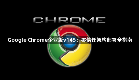 Google Chrome企业版v145：零信任架构部署全指南1