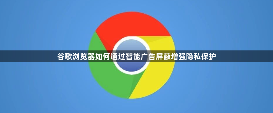 谷歌浏览器如何通过智能广告屏蔽增强隐私保护1