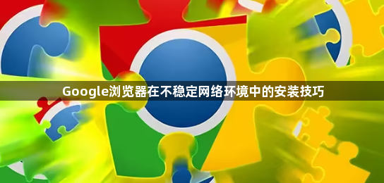 Google浏览器在不稳定网络环境中的安装技巧1