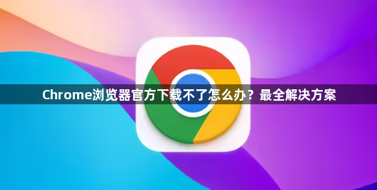 Chrome浏览器官方下载不了怎么办?最全解决方案1
