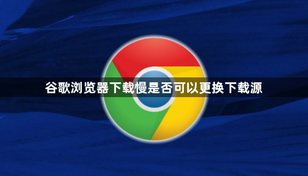 谷歌浏览器下载慢是否可以更换下载源1