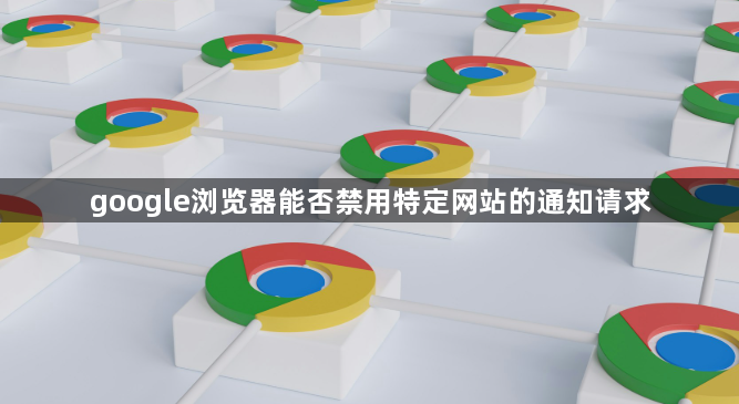 google浏览器能否禁用特定网站的通知请求1