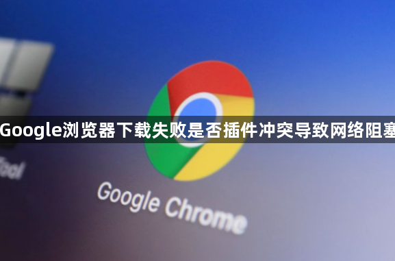 Google浏览器下载失败是否插件冲突导致网络阻塞1