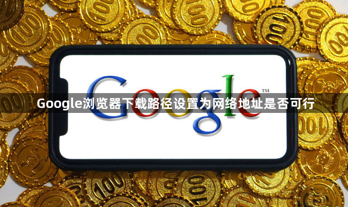 Google浏览器下载路径设置为网络地址是否可行1