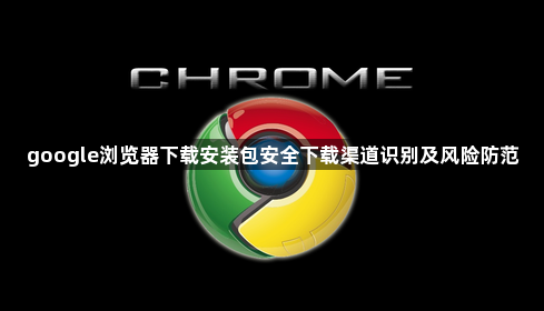google浏览器下载安装包安全下载渠道识别及风险防范1