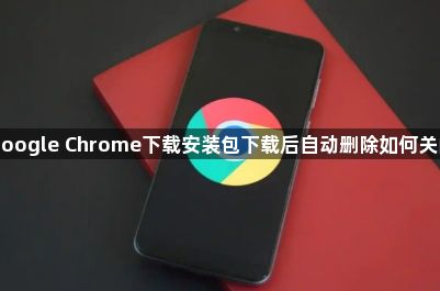 google Chrome下载安装包下载后自动删除如何关闭1