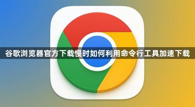 谷歌浏览器官方下载慢时如何利用命令行工具加速下载1