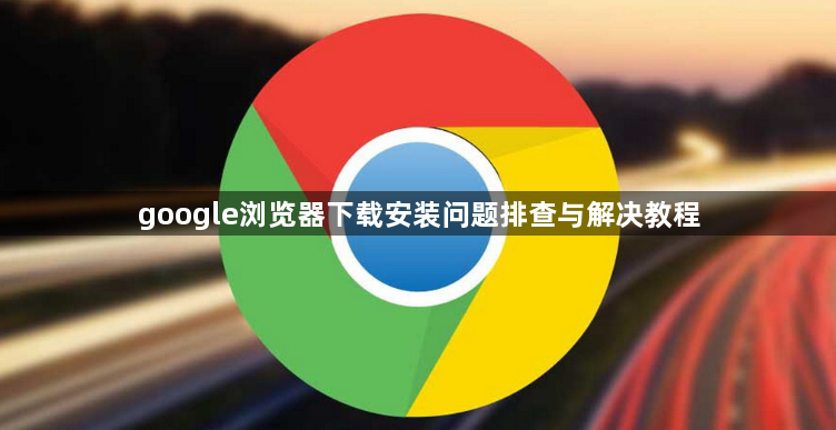 google浏览器下载安装问题排查与解决教程1