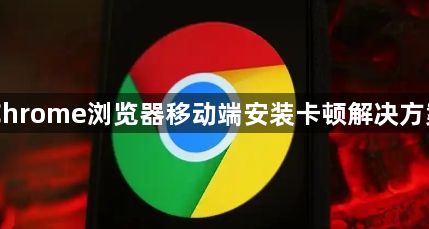 Chrome浏览器移动端安装卡顿解决方案1