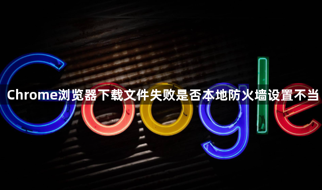 Chrome浏览器下载文件失败是否本地防火墙设置不当1