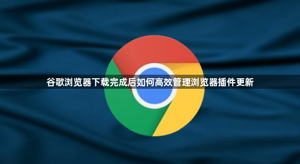 谷歌浏览器下载完成后如何高效管理浏览器插件更新1