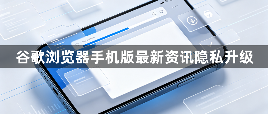 谷歌浏览器手机版最新资讯隐私升级1